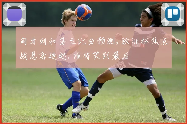 匈牙利和芬兰比分预测,欧洲杯焦点战悬念迭起,谁将笑到最后