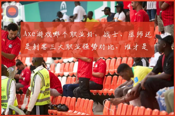 Axe游戏哪个职业好，战士、法师还是刺客三大职业强势对比，谁才是最强王者