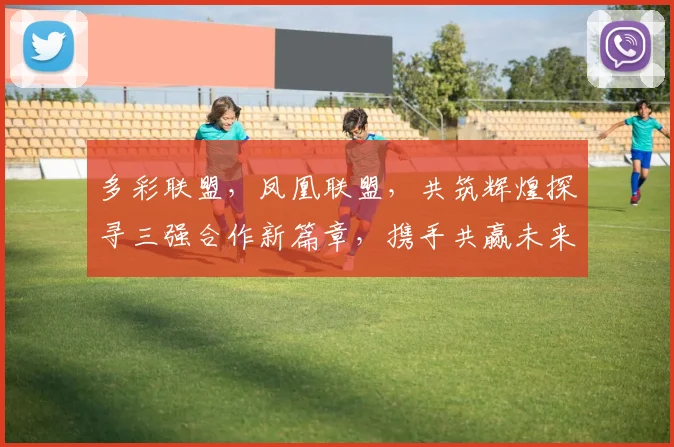 多彩联盟，凤凰联盟，共筑辉煌探寻三强合作新篇章，携手共赢未来