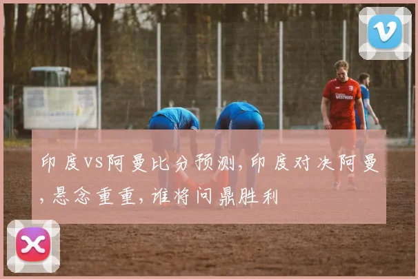 印度vs阿曼比分预测,印度对决阿曼,悬念重重,谁将问鼎胜利
