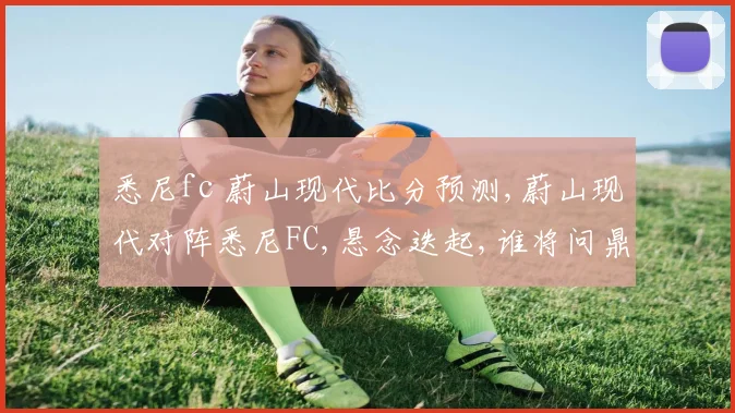 悉尼fc 蔚山现代比分预测,蔚山现代对阵悉尼FC,悬念迭起,谁将问鼎