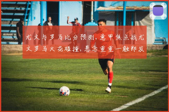 尤文与罗马比分预测,意甲焦点战尤文罗马火花碰撞,悬念重重一触即发