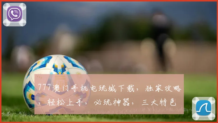 777澳门手机电玩城下载，独家攻略，轻松上手，必玩神器，三大特色，一触即发