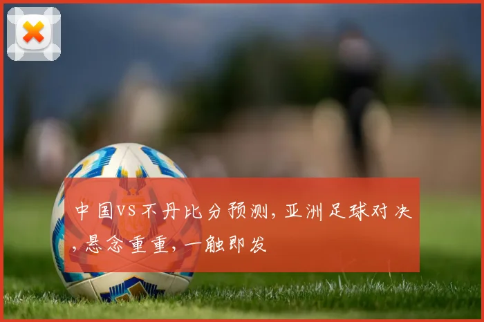 中国vs不丹比分预测,亚洲足球对决,悬念重重,一触即发
