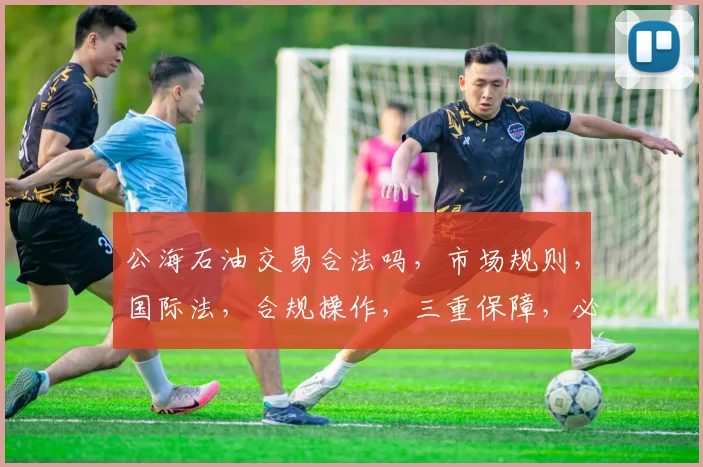 公海石油交易合法吗，市场规则，国际法，合规操作，三重保障，必看