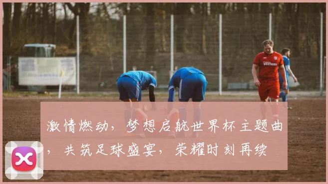激情燃动，梦想启航世界杯主题曲，共筑足球盛宴，荣耀时刻再续